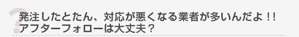 発注したとたん、対応が悪くなる業者が多いんだよ！！アフターフォローは大丈夫？