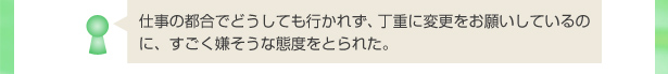 仕事の都合でどうしても行かれず、丁重に変更をお願いしているのに、すごく嫌そうな態度をとられた。