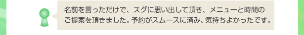 名前を言っただけで、スグに思い出して頂き、メニューと時間のご提案を頂きました。予約がスムースに済み、気持ちよかったです。