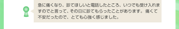 急に痛くなり、診てほしいと電話したところ、いつでも受け入れますのでと言って、その日に診てもらったことがあります。痛くて不安だったので、とても心強く感じました。
