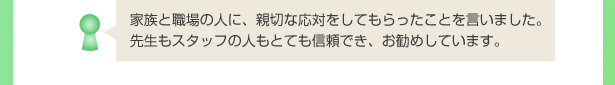 家族と職場の人に、親切な応対をしてもらったことを言いました。先生もスタッフの人もとても信頼でき、お勧めしています。