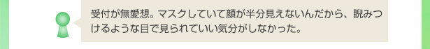 受付が無愛想。 マスクしていて顔が半分見えないんだから、睨みつけるような目で見られていい気分がしなかった。