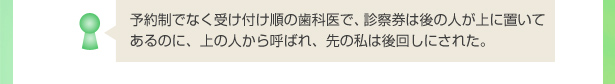 予約制でなく受け付け順の歯科医で、診察券は後の人が上に置いてあるのに、上の人から呼ばれ、先の私は後回しにされた。