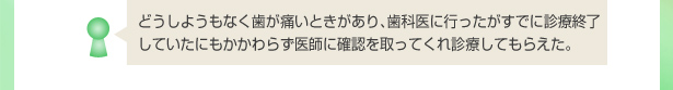 どうしようもなく歯が痛いときがあり、歯科医に行ったがすでに診療終了していたにもかかわらず医師に確認を取ってくれ診療してもらえた。
