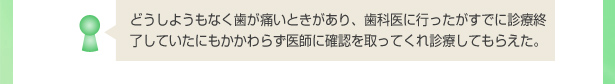 どうしようもなく歯が痛いときがあり、歯科医に行ったがすでに診療終了していたにもかかわらず医師に確認を取ってくれ診療してもらえた。