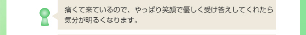 痛くて来ているので、やっぱり笑顔で優しく受け答えしてくれたら気分が明るくなります。