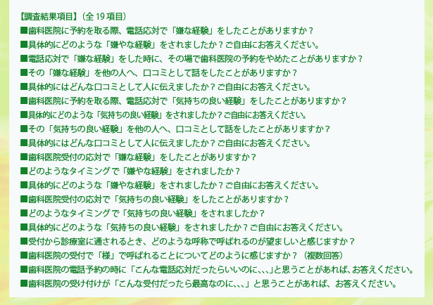 【調査結果項目】（全19項目）■歯科医院に予約を取る際、電話応対で「嫌な経験」をしたことがありますか？ ■具体的にどのような「嫌やな経験」をされましたか？ご自由にお答えください。 ■電話応対で「嫌な経験」をした時に、その場で歯科医院の予約をやめたことがありますか？  ■その「嫌な経験」を他の人へ、口コミとして話をしたことがありますか？ ■具体的にはどんな口コミとして人に伝えましたか？ご自由にお答えください。 ■歯科医院に予約を取る際、電話応対で「気持ちの良い経験」をしたことがありますか？ ■具体的にどのような「気持ちの良い経験」をされましたか？ご自由にお答えください。 ■その「気持ちの良い経験」を他の人へ、口コミとして話をしたことがありますか？  ■具体的にはどんな口コミとして人に伝えましたか？ご自由にお答えください。  ■歯科医院受付の応対で「嫌な経験」をしたことがありますか？ ■どのようなタイミング「嫌やな経験」をされましたか？ 
■具体的にどのような「嫌やな経験」をされましたか？ご自由にお答えください。 ■歯科医院受付の応対で「気持ちの良い経験」をしたことがありますか？ ■どのようなタイミング「気持ちの良い経験」をされましたか？ ■具体的にどのような「気持ちの良い経験」をされましたか？ご自由にお答えください。 ■受付から診療室に通されるとき、どのような呼称で呼ばれるのが望ましいと感じますか？ ■歯科医院の受付で「様」で呼ばれることについてどのように感じますか？（複数回答） ■歯科医院の電話予約の時に「こんな電話応対だったらいいのに、、、」と思うことがあれば、お答えください。 ■歯科医院の受け付けが「こんな受付だったら最高なのに、、、」と思うことがあれば、お答えください。 