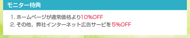 【モニター特典】
１．ホームページが通常価格より１０％OFF
２．その他、弊社インターネット広告サービスを５％OFF