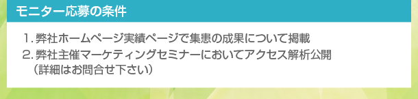 【モニター応募の条件】
１．弊社ホームページ実績ページで集患の成果について掲載
２．弊社主催マーケティングセミナーにおいてアクセス解析公開
（詳細はお問合せ下さい）
