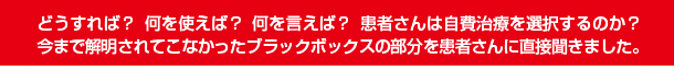 どうすれば？ 何を使えば？ 何を言えば？ 患者さんは自費治療を選択するのか？今まで解明されてこなかったブラックボックスの部分を患者さんに直接聞きました。
