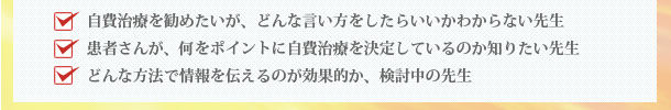 自費治療を勧めたいが、どんな言い方をしたらいいかわからない先生　患者さんが、何をポイントに自費治療を決定しているのか知りたい先生　どんな方法で情報を伝えるのが効果的か、検討中の先生
