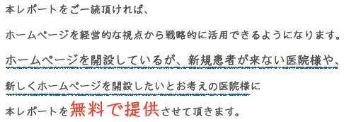 本レポートをご一読頂ければ、ホームページを経営的な視点から戦略的に活用できるようになります。ホームページを開設しているが、新規患者が来ない医院様や、新しくホームページを開設したいとお考えの医院様に本レポートを無料で提供させて頂きます。